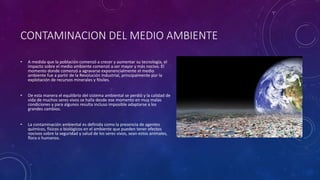 CONTAMINACION DEL MEDIO AMBIENTE
• A medida que la población comenzó a crecer y aumentar su tecnología, el
impacto sobre el medio ambiente comenzó a ser mayor y más nocivo. El
momento donde comenzó a agravarse exponencialmente el medio
ambiente fue a partir de la Revolución Industrial, principalmente por la
explotación de recursos minerales y fósiles.
• De esta manera el equilibrio del sistema ambiental se perdió y la calidad de
vida de muchos seres vivos se halla desde ese momento en muy malas
condiciones y para algunos resulta incluso imposible adaptarse a los
grandes cambios.
• La contaminación ambiental es definida como la presencia de agentes
químicos, físicos o biológicos en el ambiente que pueden tener efectos
nocivos sobre la seguridad y salud de los seres vivos, sean estos animales,
flora o humanos.
 