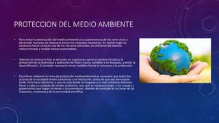 PROTECCION DEL MEDIO AMBIENTE
• Para evitar la destrucción del medio ambiente y la supervivencia de los seres vivos y
desarrollo humano, es necesario tomar los recaudos necesarios. En primer lugar es
necesario hacer un buen uso de los recursos naturales, no utilizaron de manera
indiscriminada y realizar tareas sustentables.
• Además es necesario fijar la atención en cuestiones como el cambio climático, la
protección de la diversidad y población de flora y fauna, también a los bosques, y evitar la
desertificación. Es también necesario tomar medidas frente al consumo y la producción.
• Para llevar adelante la tarea de protección medioambiental es necesario que todos los
actores de la sociedad tomen conciencia y se involucren, antes de que sea demasiado
tarde. Esto hace referencia a que no solo desde los hogares y la vida cotidiana debemos
llevar a cabo un cuidado del medio ambiente, sino que es necesario exigir a los estados y
gobernantes que hagan lo mismo y lo promuevan, además de controlar el accionar de las
industrias, empresas y de la comunidad científica.
 