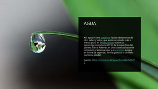 AGUA
El agua es una sustancia líquida desprovista de
olor, sabor y color, que existe en estado más o
menos puro en la naturaleza y cubre un
porcentaje importante (71%) de la superficie del
planeta Tierra. Además, es una sustancia bastante
común en el sistema solar y el universo, aunque
en forma de vapor (su forma gaseosa) o de hielo
(su forma sólida).
Fuente: https://concepto.de/agua/#ixzz6EzvMDdY
Z
 