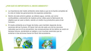 ¿POR QUÉ ES IMPORTANTE EL MEDIO AMBIENTE?
 La importancia del medio ambiente viene dada a que es la fuente completa de
la vida en todas las generaciones de especies existentes.
 Dentro de este entorno global, se obtiene agua, comida, así como
combustibles y elementos de materia prima; útiles para la fabricación de
objetos que se usan a diario, siendo un medio muy productivo para el ser
humano.
 El medio ambiente es el hogar de todos, pero también depende de las
acciones del ser humano. Al hacer mal uso de cada uno de los recursos
naturales que en él se encuentran; las consecuencias de los daños se verán en
tiempos futuros, poniéndolo en peligro y con muchas carencias que se
evitarían si las acciones fueran en favor del ecosistema.
 
