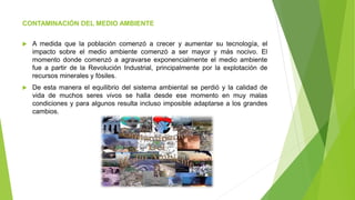 CONTAMINACIÓN DEL MEDIO AMBIENTE
 A medida que la población comenzó a crecer y aumentar su tecnología, el
impacto sobre el medio ambiente comenzó a ser mayor y más nocivo. El
momento donde comenzó a agravarse exponencialmente el medio ambiente
fue a partir de la Revolución Industrial, principalmente por la explotación de
recursos minerales y fósiles.
 De esta manera el equilibrio del sistema ambiental se perdió y la calidad de
vida de muchos seres vivos se halla desde ese momento en muy malas
condiciones y para algunos resulta incluso imposible adaptarse a los grandes
cambios.
 