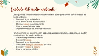 Las siguientes son acciones que recomendamos evitar para ayudar con el cuidado del
medio ambiente:
• Consumir agua embotellada
• Usar menos el aire acondicionado
• Eliminar basura incorrectamente
• Usar el automóvil para todo
• Dejar conectados los aparatos eléctricos
Por el contrario, las siguientes son acciones que recomendamos seguir para ayudar
con el cuidado del medio ambiente:
• Crear un espacio verde en casa
• Separar la basura
• Consumir agua de garrafón
• Considerar energías renovables en casa
• Separar y reciclar la basura
• Usar el transporte público
 