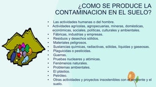 ¿COMO SE PRODUCE LA
CONTAMINACION EN EL SUELO?
• Las actividades humanas o del hombre.
• Actividades agrícolas, agropecuarias, mineras, domésticas,
económicas, sociales, políticas, culturales y ambientales.
• Fábricas, industrias y empresas.
• Residuos y desechos sólidos.
• Materiales peligrosos.
• Sustancias químicas, radiactivas, sólidas, líquidas y gaseosas.
• Plaguicidas o pesticidas.
• Guerras.
• Pruebas nucleares y atómicas.
• Fenómenos naturales.
• Problemas ambientales.
• El plástico.
• Petróleo.
• Otras actividades y proyectos insostenibles con el ambiente y el
suelo.
 