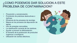 • Prevención y concienciación.
• Prohibición de prácticas destructivas o
dañinas.
• Eficiencia de los procesos de reciclaje.
• Mejora en los procesos de depuración de
aguas.
• Uso de energías renovables.
• La clasificación correcta de los residuos.
• Ayudar a prevenir la deforestación.
• El fomento de la producción de productos
orgánicos o ecológicos.
• Utilización de coches eléctricos.
¿COMO PODEMOS DAR SOLUCION A ESTE
PROBLEMA DE CONTAMINACION?
 