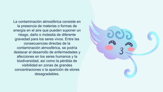 La contaminación atmosférica consiste en
la presencia de materias o formas de
energía en el aire que pueden suponer un
riesgo, daño o molestia de diferente
gravedad para los seres vivos. Entre las
consecuencias directas de la
contaminación atmosférica, se podría
destacar el desarrollo de enfermedades y
afecciones en los seres humanos y la
biodiversidad, así como la pérdida de
visibilidad en zonas de grandes
concentraciones o la aparición de olores
desagradables.
 