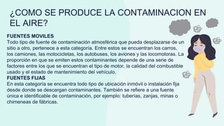 ¿COMO SE PRODUCE LA CONTAMINACION EN
EL AIRE?
FUENTES MOVILES
Todo tipo de fuente de contaminación atmosférica que pueda desplazarse de un
sitio a otro, pertenece a esta categoría. Entre estos se encuentran los carros,
los camiones, las motocicletas, los autobuses, los aviones y las locomotoras. La
proporción en que se emiten estos contaminantes depende de una serie de
factores entre los que se encuentran el tipo de motor, la calidad del combustible
usado y el estado de mantenimiento del vehículo.
FUENTES FIJAS
En esta categoría se encuentra todo tipo de ubicación inmóvil o instalación fija
desde donde se descargan contaminantes. También se refiere a una fuente
única e identificable de contaminación, por ejemplo: tuberías, zanjas, minas o
chimeneas de fábricas.
 