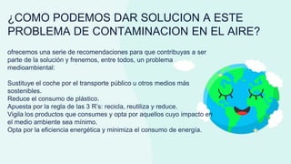 ¿COMO PODEMOS DAR SOLUCION A ESTE
PROBLEMA DE CONTAMINACION EN EL AIRE?
ofrecemos una serie de recomendaciones para que contribuyas a ser
parte de la solución y frenemos, entre todos, un problema
medioambiental:
Sustituye el coche por el transporte público u otros medios más
sostenibles.
Reduce el consumo de plástico.
Apuesta por la regla de las 3 R’s: recicla, reutiliza y reduce.
Vigila los productos que consumes y opta por aquellos cuyo impacto en
el medio ambiente sea mínimo.
Opta por la eficiencia energética y minimiza el consumo de energía.
 