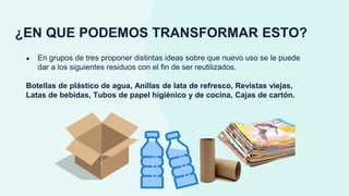 ¿EN QUE PODEMOS TRANSFORMAR ESTO?
● En grupos de tres proponer distintas ideas sobre que nuevo uso se le puede
dar a los siguientes residuos con el fin de ser reutilizados.
Botellas de plástico de agua, Anillas de lata de refresco, Revistas viejas,
Latas de bebidas, Tubos de papel higiénico y de cocina, Cajas de cartón.
 