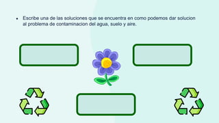 ● Escribe una de las soluciones que se encuentra en como podemos dar solucion
al problema de contaminacion del agua, suelo y aire.
 
