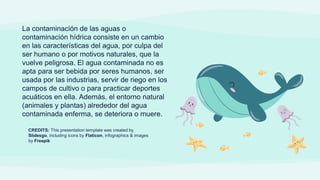 CREDITS: This presentation template was created by
Slidesgo, including icons by Flaticon, infographics & images
by Freepik
La contaminación de las aguas o
contaminación hídrica consiste en un cambio
en las características del agua, por culpa del
ser humano o por motivos naturales, que la
vuelve peligrosa. El agua contaminada no es
apta para ser bebida por seres humanos, ser
usada por las industrias, servir de riego en los
campos de cultivo o para practicar deportes
acuáticos en ella. Además, el entorno natural
(animales y plantas) alrededor del agua
contaminada enferma, se deteriora o muere.
 