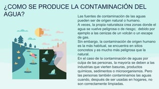 ¿COMO SE PRODUCE LA CONTAMINACIÓN DEL
AGUA? Las fuentes de contaminación de las aguas
pueden ser de origen natural o humano.
A veces, la propia naturaleza crea zonas donde el
agua se vuelve peligrosa o de riesgo; debido por
ejemplo a las cenizas de un volcán o un escape
de gas.
Sin embargo, la contaminación de origen humano
es la más habitual, se encuentra en sitios
concretos y es mucho más peligrosa que la
natural.
En el caso de la contaminación de aguas por
culpa de las personas, la mayoría se deben a las
industrias que vierten basuras, productos
químicos, sedimentos o microorganismos. Pero
las personas también contaminamos las aguas
cuando, después de ser usadas en hogares, no
son correctamente limpiadas.
 