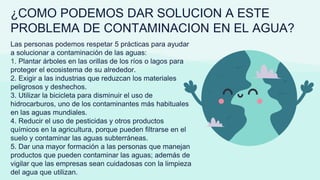 ¿COMO PODEMOS DAR SOLUCION A ESTE
PROBLEMA DE CONTAMINACION EN EL AGUA?
Las personas podemos respetar 5 prácticas para ayudar
a solucionar a contaminación de las aguas:
1. Plantar árboles en las orillas de los ríos o lagos para
proteger el ecosistema de su alrededor.
2. Exigir a las industrias que reduzcan los materiales
peligrosos y deshechos.
3. Utilizar la bicicleta para disminuir el uso de
hidrocarburos, uno de los contaminantes más habituales
en las aguas mundiales.
4. Reducir el uso de pesticidas y otros productos
químicos en la agricultura, porque pueden filtrarse en el
suelo y contaminar las aguas subterráneas.
5. Dar una mayor formación a las personas que manejan
productos que pueden contaminar las aguas; además de
vigilar que las empresas sean cuidadosas con la limpieza
del agua que utilizan.
 