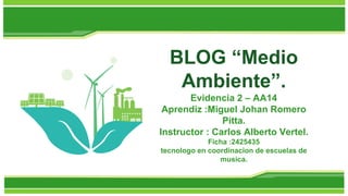 BLOG “Medio
Ambiente”.
Evidencia 2 – AA14
Aprendiz :Miguel Johan Romero
Pitta.
Instructor : Carlos Alberto Vertel.
Ficha :2425435
tecnologo en coordinacion de escuelas de
musica.
 