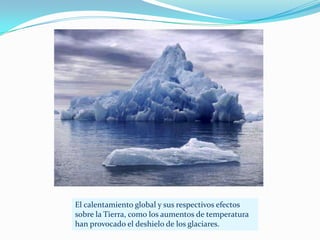 El calentamiento global y sus respectivos efectos
sobre la Tierra, como los aumentos de temperatura
han provocado el deshielo de los glaciares.
 