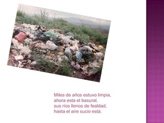 Miles de años estuvo limpia,
ahora esta el basural,
sus ríos llenos de fealdad,
hasta el aire sucio está.
 