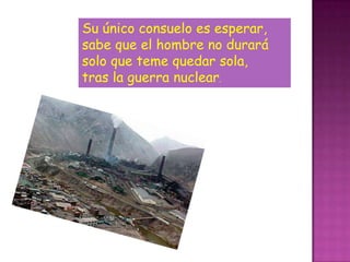 Su único consuelo es esperar,
sabe que el hombre no durará
solo que teme quedar sola,
tras la guerra nuclear.
 