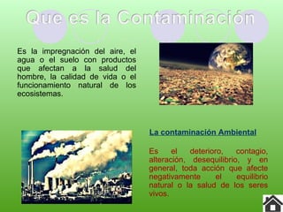 Es la impregnación del aire, el
agua o el suelo con productos
que afectan a la salud del
hombre, la calidad de vida o el
funcionamiento natural de los
ecosistemas.
La contaminación Ambiental
Es el deterioro, contagio,
alteración, desequilibrio, y en
general, toda acción que afecte
negativamente el equilibrio
natural o la salud de los seres
vivos.
 