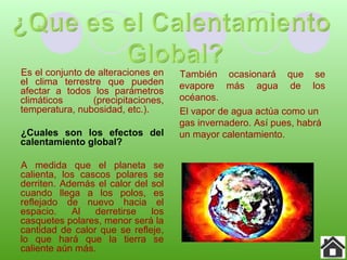 Es el conjunto de alteraciones en
el clima terrestre que pueden
afectar a todos los parámetros
climáticos (precipitaciones,
temperatura, nubosidad, etc.).
¿Cuales son los efectos del
calentamiento global?
A medida que el planeta se
calienta, los cascos polares se
derriten. Además el calor del sol
cuando llega a los polos, es
reflejado de nuevo hacia el
espacio. Al derretirse los
casquetes polares, menor será la
cantidad de calor que se refleje,
lo que hará que la tierra se
caliente aún más.
También ocasionará que se
evapore más agua de los
océanos.
El vapor de agua actúa como un
gas invernadero. Así pues, habrá
un mayor calentamiento.
 