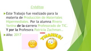 Créditos
Este Trabajo fue realizado para la
materia de Producción de Materiales
Hipermediales. Por la alumna Rivero
Yanina de la carrera Profesorado de TIC.
Y por la Profesora Patricia Zachman..
Año: 2017
 