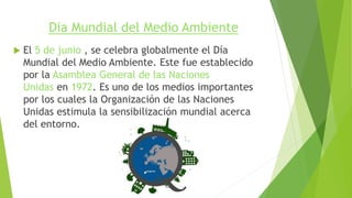Dia Mundial del Medio Ambiente
 El 5 de junio , se celebra globalmente el Día
Mundial del Medio Ambiente. Este fue establecido
por la Asamblea General de las Naciones
Unidas en 1972. Es uno de los medios importantes
por los cuales la Organización de las Naciones
Unidas estimula la sensibilización mundial acerca
del entorno.
 