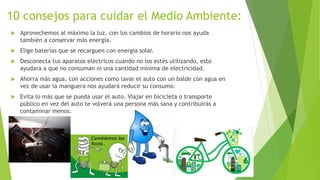 10 consejos para cuidar el Medio Ambiente:
 Aprovechemos al máximo la luz, con los cambios de horario nos ayuda
también a conservar más energía.
 Elige baterías que se recarguen con energía solar.
 Desconecta tus aparatos eléctricos cuando no los estés utilizando, esto
ayudara a que no consuman ni una cantidad mínima de electricidad.
 Ahorra más agua, con acciones como lavar el auto con un balde con agua en
vez de usar la manguera nos ayudará reducir su consumo.
 Evita lo más que se pueda usar el auto. Viajar en bicicleta o transporte
público en vez del auto te volverá una persona más sana y contribuirás a
contaminar menos.
 