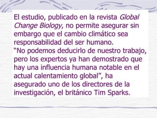 El estudio, publicado en la revista  Global Change Biology , no permite asegurar sin embargo que el cambio climático sea responsabilidad del ser humano.  “No podemos deducirlo de nuestro trabajo, pero los expertos ya han demostrado que hay una influencia humana notable en el actual calentamiento global”, ha asegurado uno de los directores de la investigación, el británico Tim Sparks. 