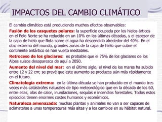 IMPACTOS DEL CAMBIO CLIMÁTICO El cambio climático está produciendo muchos efectos observables:  Fusión de los casquetes polares:   la superficie ocupada por los hielos árticos en el Polo Norte se ha reducido en un 10% en las últimas décadas, y el espesor de la capa de hielo que flota sobre el agua ha descendido alrededor del 40%. En el otro extremo del mundo, grandes zonas de la capa de hielo que cubre el continente antártico se han vuelto inestables.   Retroceso de los glaciares:    es probable que el 75% de los glaciares de los Alpes suizos desaparezca de aquí a 2050.   Aumento del nivel del mar:    en el último siglo, el nivel de los mares ha subido entre 12 y 22 cm; se prevé que este aumento se produzca aún más rápidamente en el futuro.   Climatología extrema:    en la última década se han producido en el mundo tres veces más catástrofes naturales de tipo meteorológico que en la década de los 60, entre ellas, olas de calor, inundaciones, sequías e incendios forestales. Todos estos episodios tienen enormes costes humanos y económicos.  Naturaleza amenazada:   muchas plantas y animales no van a ser capaces de aclimatarse a unas temperaturas más altas y a los cambios en su hábitat natural.   