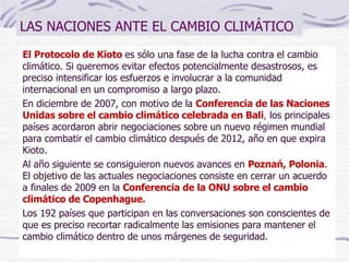 LAS NACIONES ANTE EL CAMBIO CLIMÁTICO El Protocolo de Kioto  es sólo una fase de la lucha contra el cambio climático. Si queremos evitar efectos potencialmente desastrosos, es preciso intensificar los esfuerzos e involucrar a la comunidad internacional en un compromiso a largo plazo.  En diciembre de 2007, con motivo de la  Conferencia de las Naciones Unidas sobre el cambio climático celebrada en Bali ,  los principales países acordaron abrir negociaciones sobre un nuevo régimen mundial para combatir el cambio climático después de 2012, año en que expira Kioto.  Al año siguiente se consiguieron nuevos avances en  Poznań, Polonia . El objetivo de las actuales negociaciones consiste en cerrar un acuerdo a finales de 2009 en la  Conferencia de la ONU sobre el cambio climático de Copenhague. Los 192 países que participan en las conversaciones son conscientes de que es preciso recortar radicalmente las emisiones para mantener el cambio climático dentro de unos márgenes de seguridad.  