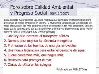 Foro sobre Calidad Ambiental y Progreso Social  (06/12/2007)  Cada experto ha propuesto las cinco medidas que considera imprescindibles para preservar el medio ambiente en España, y  Público  ha seleccionado un paquete de siete propuestas, las más comunes entre los expertos y las más concretas. Son los siete pasos que hay que dar para conservar el clima y la biodiversidad de la mayor reserva natural de Europa. Las siete propuestas 1.  Una ley que incentive el transporte público 2. Normas para mejorar la eficiencia energética 3. Promoción de las fuentes de energía renovables 4. Una nueva legislación para evitar el derroche de agua 5. El que contamine más, que pague más 6. Reservas para proteger el mar  7. Clases de  clima  en los colegios Publicado en PUBLICO.es 