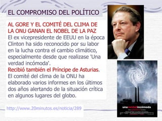 AL GORE Y EL COMITÉ DEL CLIMA DE LA ONU GANAN EL NOBEL DE LA PAZ El ex vicepresidente de EEUU en la época Clinton ha sido reconocido por su labor en la lucha contra el cambio climático, especialmente desde que realizase 'Una verdad incómoda'. Recibió también el Príncipe de Asturias . El comité del clima de la ONU ha elaborado varios informes en los últimos dos años alertando de la situación crítica en algunos lugares del globo. http://www.20minutos.es/noticia/289740/0/gore/onu/nobel-paz/   EL COMPROMISO DEL POLÍTICO 