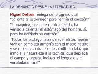 Miguel Delibes  reniega del progreso que “calienta el estómago” pero “enfría el corazón” "la máquina, por un error de medida, ha venido a calentar el estómago del hombre, sí, pero ha enfriado su corazón". Todos los protagonistas de sus relatos "suelen vivir en completa armonía con el medio natural y se rebelan contra ese desarrollismo falaz que inmola la naturaleza a la técnica, que depreda el campo y agosta, incluso, el lenguaje y el vocabulario rural"  LA DENUNCIA DESDE LA LITERATURA 