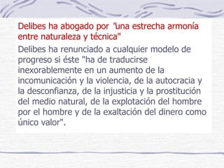 Delibes   ha abogado por  " una estrecha armonía entre naturaleza y técnica"  Delibes ha renunciado a cualquier modelo de progreso si éste "ha de traducirse inexorablemente en un aumento de la incomunicación y la violencia, de la autocracia y la desconfianza, de la injusticia y la prostitución del medio natural, de la explotación del hombre por el hombre y de la exaltación del dinero como único valor".  
