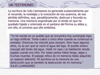 La escritura de Julio Llamazares es generada sustancialmente por el recuerdo, la nostalgia y la evocación de esa ausencia, de esa pérdida definitiva, que, paradójicamente, destruye y fecunda su memoria. Una memoria engendrada por el olvido en que ha quedado fajada y enterrada en el pantano del Porma su aldea y, con ella, el universo que ella simboliza. “ Yo he nacido en un pueblo que se encuentra hoy sumergido bajo un lago artificial. Tenía cuatro o cinco años cuando se construyó el embalse. Entonces me marché para siempre. Pero hace algunos años, no se por qué se vació el agua del lago. El pueblo entero resurgió del fondo del agua. Visité mi casa y la habitación donde jugaba cuando era niño. Por todas partes había fango, algas y truchas muertas. El paisaje mítico de mi memoria había adquirido un aspecto delirante. Mi escritura es la memoria de una destrucción que es también la destrucción de mi memoria.”  JULIO LLAMAZARES UN TESTIMONIO 