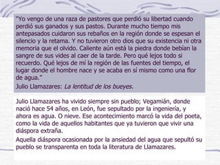 Julio Llamazares ha vivido siempre sin pueblo; Vegamián, donde nació hace 54 años, en León, fue sepultado por la ingeniería, y ahora es agua. O nieve. Ese acontecimiento marcó la vida del poeta, como la vida de aquellos habitantes que ya tuvieron que vivir una diáspora extraña. Aquella diáspora ocasionada por la ansiedad del agua que sepultó su pueblo se transparenta en toda la literatura de Llamazares.  “ Yo vengo de una raza de pastores que perdió su libertad cuando perdió sus ganados y sus pastos. Durante mucho tiempo mis antepasados cuidaron sus rebaños en la región donde se espesan el silencio y la retama. Y no tuvieron otro dios que su existencia ni otra memoria que el olvido. Caliente aún está la piedra donde bebían la sangre de sus vides al caer de la tarde. Pero qué lejos todo si recuerdo. Qué lejos de mí la región de las fuentes del tiempo, el lugar donde el hombre nace y se acaba en sí mismo como una flor de agua.” Julio Llamazares:  La lentitud de los bueyes. 