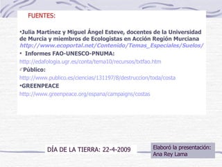 FUENTES: Julia Martínez y Miguel Ángel Esteve, docentes de la Universidad de Murcia y miembros de Ecologistas en Acción Región Murciana  http://www.ecoportal.net/Contenido/Temas_Especiales/Suelos/Desertificacion_en_Espana_una_perspectiva_critica Informes FAO-UNESCO-PNUMA: http://edafologia.ugr.es/conta/tema10/recursos/txtfao.htm Público: http://www.publico.es/ciencias/131197/8/destruccion/toda/costa GREENPEACE http://www.greenpeace.org/espana/campaigns/costas Elaboró la presentación: Ana Rey Lama DÍA DE LA TIERRA: 22-4-2009 
