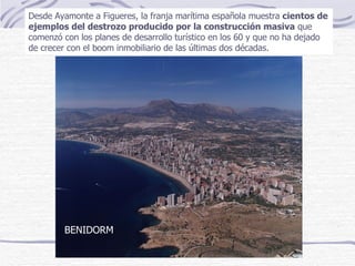 BENIDORM Desde Ayamonte a Figueres, la franja marítima española muestra  cientos de ejemplos del destrozo producido por la construcción masiva  que comenzó con los planes de desarrollo turístico en los 60 y que no ha dejado de crecer con el boom inmobiliario de las últimas dos décadas.  