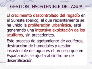 GESTIÓN INSOSTENIBLE DEL AGUA El crecimiento descontrolado del regadío  en el Sureste Ibérico, al que recientemente se ha unido la   proliferación urbanística ,   está generando una  intensiva explotación de los acuíferos,  sin precedentes.  Este proceso de agotamiento de acuíferos, destrucción de humedales y gestión insostenible del agua es el proceso que en España más se ajusta al síndrome de desertificación. 