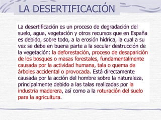 LA DESERTIFICACIÓN La desertificación es un proceso de degradación del suelo, agua, vegetación y otros recursos que en España es debido, sobre todo, a la erosión hídrica, la cual a su vez se debe en buena parte a la secular destrucción de la vegetación:  la deforestación ,  proceso de desaparición de los bosques o masas forestales, fundamentalmente causada por la actividad humana, tala o quema de árboles accidental o provocada.   Está directamente causada por la acción del hombre sobre la naturaleza, principalmente debido a las talas realizadas por  la industria maderera , así como a la  roturación del suelo para la agricultura . 