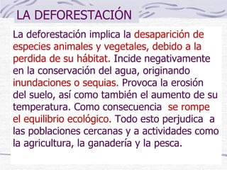 LA DEFORESTACIÓN La deforestación implica la  desaparición de especies animales y vegetales, debido a la perdida de su hábitat.   Incide negativamente en la conservación del agua, originando  inundaciones o sequias .  Provoca la erosión del suelo, así como también el aumento de su temperatura. Como consecuencia  se rompe el equilibrio ecológico.  Todo esto perjudica  a las poblaciones cercanas y a actividades como la agricultura, la ganadería y la pesca. 