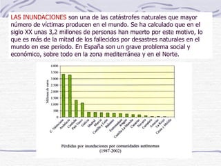 LAS INUNDACIONES  son una de las catástrofes naturales que mayor número de víctimas producen en el mundo. Se ha calculado que en el siglo XX unas 3,2 millones de personas han muerto por este motivo, lo que es más de la mitad de los fallecidos por desastres naturales en el mundo en ese periodo. En España son un grave problema social y económico, sobre todo en la zona mediterránea y en el Norte.  