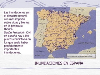 INUNDACIONES EN ESPAÑA Las inundaciones son el desastre natural con más impacto sobre vidas y bienes en la península Ibérica.  Según Protección Civil en España hay 1398 puntos conflictivos en los que suele haber periódicamente importantes inundaciones. 