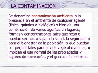 LA CONTAMINACIÓN  Se denomina  contaminación ambiental  a la presencia en el ambiente de cualquier agente (físico, químico o biológico) o bien de una combinación de varios agentes en lugares, formas y concentraciones tales que sean o puedan ser nocivos para la salud, la seguridad o para el bienestar de la población; o que puedan ser perjudiciales para la vida vegetal o animal; o impidan el uso normal de las propiedades y lugares de recreación, y el goce de los mismos. 