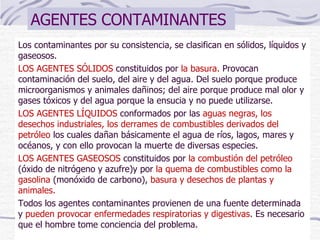 AGENTES CONTAMINANTES  Los contaminantes por su consistencia, se clasifican en sólidos, líquidos y gaseosos. LOS AGENTES SÓLIDOS  constituidos por  la basura.  Provocan contaminación del suelo, del aire y del agua. Del suelo porque produce microorganismos y animales dañinos; del aire porque produce mal olor y gases tóxicos y del agua porque la ensucia y no puede utilizarse. LOS AGENTES LÍQUIDOS  conformados por las  aguas negras, los desechos industriales, los derrames de combustibles derivados del petróleo  los cuales dañan básicamente el agua de ríos, lagos, mares y océanos, y con ello provocan la muerte de diversas especies. LOS AGENTES GASEOSOS  constituidos por  la combustión del petróleo  (óxido de nitrógeno y azufre)y por  la quema de combustibles como la gasolina  (monóxido de carbono),  basura y desechos de plantas y animales. Todos los agentes contaminantes provienen de una fuente determinada y  pueden provocar enfermedades respiratorias y digestivas . Es necesario que el hombre tome conciencia del problema. 