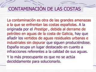 CONTAMINACIÓN DE LAS COSTAS La contaminación es otra de las grandes amenazas a la que se enfrentan las costas españolas.  A la originada por el  Prestige  , debida al derrame de petróleo en aguas de la costa de Galicia,   hay que añadir los   vertidos de aguas residuales urbanas e industriales sin depurar  que siguen produciéndose. España ocupa un lugar destacado en cuanto a infracciones referentes a la calidad de sus aguas.  Y lo más preocupante es que no se actúa decididamente para solucionarlo.  