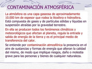 CONTAMINACIÓN ATMOSFÉRICA La atmósfera es una capa gaseosa de aproximadamente 10.000 km de espesor que rodea la litosfera e hidrosfera.  Está compuesta de gases y de partículas sólidas y líquidas en suspensión atraídas por la gravedad terrestre. En ella se producen todos los fenómenos climáticos y meteorológicos que afectan al planeta, regula la entrada y salida de energía de la tierra y es el principal medio de transferencia del calor. Se entiende por  contaminación atmosférica  la presencia en el aire de sustancias y formas de energía que alteran la calidad del mismo, de modo que implique riesgos, daño o molestia grave para las personas y bienes de cualquier naturaleza. 
