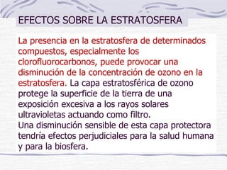 La presencia en la estratosfera de determinados compuestos, especialmente los clorofluorocarbonos, puede provocar una disminución de la concentración de ozono en la estratosfera.  La capa estratosférica de ozono protege la superficie de la tierra de una exposición excesiva a los rayos solares ultravioletas actuando como filtro.  Una disminución sensible de esta capa protectora tendría efectos perjudiciales para la salud humana y para la biosfera.  EFECTOS SOBRE LA ESTRATOSFERA 