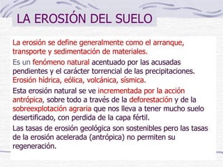 LA EROSIÓN DEL SUELO La erosión se define generalmente como el arranque, transporte y sedimentación de materiales. E s un  fenómeno natural  acentuado por las acusadas pendientes y el carácter torrencial de las precipitaciones.   Erosión hídrica, eólica, volcánica, sísmica. E sta erosión natural se ve  incrementada por la acción antrópica ,  sobre todo a través de la  deforestación  y de la  sobreexplotación agraria  que nos lleva a tener mucho suelo   desertificado,  con  perdida  de  la capa fértil.  Las tasas de erosión geológica son sostenibles pero las tasas de la erosión acelerada (antrópica) no permiten su regeneración. 