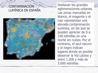Destacan las grandes aglomeraciones urbanas.  Las zonas marcadas en blanco, el magenta y el rojo representan una elevada contaminación lumínica, en las que se pueden apreciar de 0 a 150 estrellas en una noche sin nubes. Por el contrario, el azul oscuro y el negro indican lugares donde es posible observar la Vía Láctea y entre 1.500 y más de 3.000 estrellas.  CONTAMINACIÓN LUMÍNICA EN ESPAÑA 