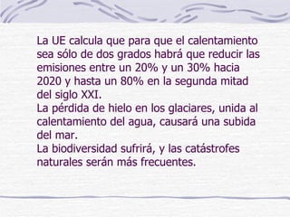 La UE calcula que para que el calentamiento sea sólo de dos grados habrá que reducir las emisiones entre un 20% y un 30% hacia 2020 y hasta un 80% en la segunda mitad del siglo XXI. La pérdida de hielo en los glaciares, unida al calentamiento del agua, causará una subida del mar. La biodiversidad sufrirá, y las catástrofes naturales serán más frecuentes. 