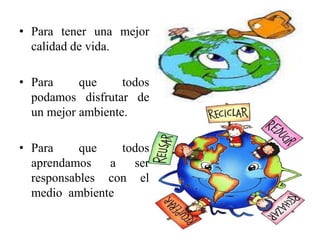 • Para tener una mejor 
calidad de vida. 
• Para que todos 
podamos disfrutar de 
un mejor ambiente. 
• Para que todos 
aprendamos a ser 
responsables con el 
medio ambiente 
 